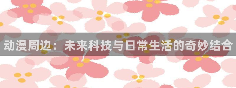 78动漫最新版本：动漫周边：未来科技与日常生活的奇妙结合