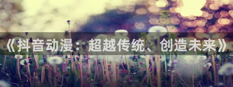 78动漫资料：《抖音动漫：超越传统、创造未来》